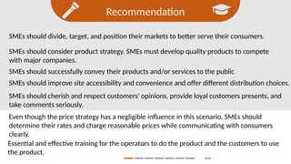 Recommendation
Search
SMEs should divide, target, and position their markets to better serve their consumers.
SMEs should consider product strategy. SMEs must develop quality products to compete
with major companies.
SMEs should successfully convey their products and/or services to the public
SMEs should improve site accessibility and convenience and offer different distribution choices.
SMEs should cherish and respect customers' opinions, provide loyal customers presents, and
take comments seriously.
Even though the price strategy has a negligible influence in this scenario, SMEs should
determine their rates and charge reasonable prices while communicating with consumers
clearly.
Essential and effective training for the operators to do the product and the customers to use
the product.
 