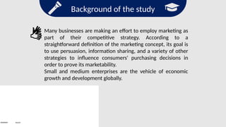 Background of the study
Search
Many businesses are making an effort to employ marketing as
part of their competitive strategy. According to a
straightforward definition of the marketing concept, its goal is
to use persuasion, information sharing, and a variety of other
strategies to influence consumers' purchasing decisions in
order to prove its marketability.
Small and medium enterprises are the vehicle of economic
growth and development globally.
 