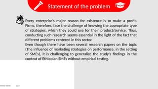 Statement of the problem
Search
Every enterprise’s major reason for existence is to make a profit.
Firms, therefore, face the challenge of knowing the appropriate type
of strategies, which they could use for their product/service. Thus,
conducting such research seems essential in the light of the fact that
different problems centered in this sector.
Even though there have been several research papers on the topic
(The influence of marketing strategies on performance, in the setting
of SMEs), it is challenging to generalize the study's findings in the
context of Ethiopian SMEs without empirical testing.
 