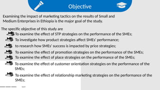 Objective
Examining the impact of marketing tactics on the results of Small and
Medium Enterprises in Ethiopia is the major goal of the study.
The specific objective of this study are
To examine the effect of STP strategies on the performance of the SMEs;
Search
To investigate how product strategies affect SMEs' performance;
to research how SMEs' success is impacted by price strategies;
To examine the effect of promotion strategies on the performance of the SMEs;
To examine the effect of place strategies on the performance of the SMEs;
To examine the effect of customer orientation strategies on the performance of the
SMEs;
To examine the effect of relationship marketing strategies on the performance of the
SMEs;
 