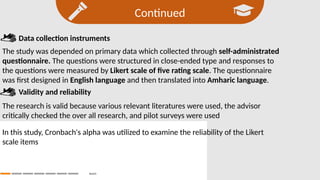 Continued
Search
Data collection instruments
The study was depended on primary data which collected through self-administrated
questionnaire. The questions were structured in close-ended type and responses to
the questions were measured by Likert scale of five rating scale. The questionnaire
was first designed in English language and then translated into Amharic language.
Validity and reliability
The research is valid because various relevant literatures were used, the advisor
critically checked the over all research, and pilot surveys were used
In this study, Cronbach's alpha was utilized to examine the reliability of the Likert
scale items
 