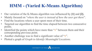 • Our variation of the K-Means algorithm was influenced by [1] and [2].
• Mainly focused on “where the user is instead of how the user got there”.
• Find the locations where a user spent most of their time.
• Targeted our algorithm to find the time elapsed between two consecutive
points.
• Identified the points which have more than “𝜏” between them and their
corresponding previous point.
• Another challenge was to find a significant value of “𝜏”.
• Plotted a graph of Graph to Identify Meaningful Locations.
HMM - (Varied K-Means Algorithm)
 