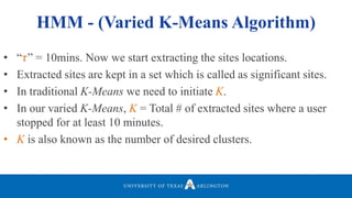 • “𝜏” = 10mins. Now we start extracting the sites locations.
• Extracted sites are kept in a set which is called as significant sites.
• In traditional K-Means we need to initiate K.
• In our varied K-Means, K = Total # of extracted sites where a user
stopped for at least 10 minutes.
• K is also known as the number of desired clusters.
HMM - (Varied K-Means Algorithm)
 