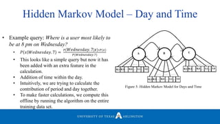 Figure 5: Hidden Markov Model for Days and Time
• Example query: Where is a user most likely to
be at 8 pm on Wednesday?
• 𝑃 𝑥 𝑊𝑒𝑑𝑛𝑒𝑠𝑑𝑎𝑦. 7 =
𝑃 𝑊𝑒𝑑𝑛𝑒𝑠𝑑𝑎𝑦. 7 𝑥 ∗𝑃(𝑥)
𝑃(𝑊𝑒𝑑𝑛𝑒𝑠𝑑𝑎𝑦.7)
• This looks like a simple query but now it has
been added with an extra feature in the
calculation.
• Addition of time within the day.
• Intuitively, we are trying to calculate the
contribution of period and day together.
• To make faster calculations, we compute this
offline by running the algorithm on the entire
training data set.
Hidden Markov Model – Day and Time
 
