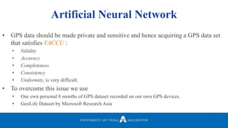 Artificial Neural Network
• GPS data should be made private and sensitive and hence acquiring a GPS data set
that satisfies VACCU :
• Validity
• Accuracy
• Completeness
• Consistency
• Uniformity, is very difficult.
• To overcome this issue we use
• Our own personal 8 months of GPS dataset recorded on our own GPS devices.
• GeoLife Dataset by Microsoft Research Asia
 