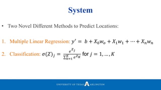 System
• Two Novel Different Methods to Predict Locations:
1. Multiple Linear Regression: 𝑦′
= 𝑏 + 𝑋0 𝑤 𝑜 + 𝑋1 𝑤1 + ⋯ + 𝑋 𝑛 𝑤 𝑛
2. Classification: 𝜎(𝑍) 𝑗 =
𝑒
𝑍 𝑗
𝑘=1
𝐾 𝑒 𝑍 𝐾
for 𝑗 = 1, … , 𝐾
 