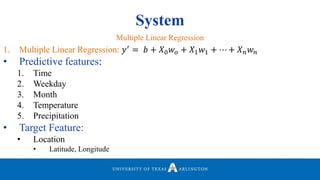 System
1. Multiple Linear Regression: 𝑦′
= 𝑏 + 𝑋0 𝑤𝑜 + 𝑋1 𝑤1 + ⋯ + 𝑋 𝑛 𝑤 𝑛
• Predictive features:
1. Time
2. Weekday
3. Month
4. Temperature
5. Precipitation
• Target Feature:
• Location
• Latitude, Longitude
Multiple Linear Regression
 