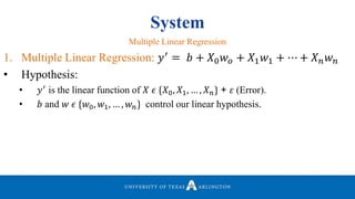 System
1. Multiple Linear Regression: 𝑦′
= 𝑏 + 𝑋0 𝑤 𝑜 + 𝑋1 𝑤1 + ⋯ + 𝑋 𝑛 𝑤 𝑛
• Hypothesis:
• 𝑦′ is the linear function of 𝑋 𝜖 {𝑋0, 𝑋1, … , 𝑋 𝑛} + 𝜀 (Error).
• 𝑏 and 𝑤 𝜖 {𝑤0, 𝑤1, … , 𝑤 𝑛} control our linear hypothesis.
Multiple Linear Regression
 