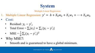 System
1. Multiple Linear Regression: 𝑦′
= 𝑏 + 𝑋0 𝑤 𝑜 + 𝑋1 𝑤1 + ⋯ + 𝑋 𝑛 𝑤 𝑛
• Cost:
• Residual: 𝑦𝑖 − 𝑦′𝑖
• Total Error = 𝑖 𝜖𝑖 = 𝑖 |𝑦𝑖 − 𝑦′𝑖|
• MSE =
1
𝑁 𝑖(𝑦𝑖 − 𝑦′𝑖)2
• Why MSE?:
• Smooth and is guaranteed to have a global minimum.
Multiple Linear Regression
 