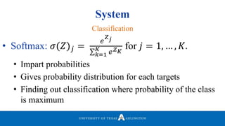 System
• Softmax: 𝜎(𝑍) 𝑗 =
𝑒
𝑍 𝑗
𝑘=1
𝐾 𝑒 𝑍 𝐾
for 𝑗 = 1, … , 𝐾.
• Impart probabilities
• Gives probability distribution for each targets
• Finding out classification where probability of the class
is maximum
Classification
 