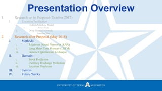 Presentation Overview
1. Research up to Proposal (October 2017)
I. Location Prediction
i. Hidden Markov Model
a. Chinese Study
ii. Deep Neural Network
a. American Study
2. Research after Proposal (May 2018)
I. Methods:
i. Recurrent Neural Networks (RNN)
ii. Long Short Term Memory (LSTM)
iii. Genetic Optimization Technique
II. Domain:
i. Stock Prediction
ii. Currency Exchange Prediction
iii. Location Prediction
III. System
IV. Future Works
 