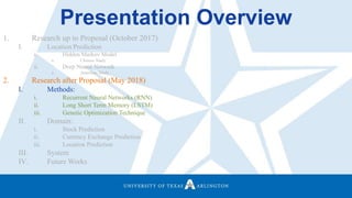 Presentation Overview
1. Research up to Proposal (October 2017)
I. Location Prediction
i. Hidden Markov Model
a. Chinese Study
ii. Deep Neural Network
a. American Study
2. Research after Proposal (May 2018)
I. Methods:
i. Recurrent Neural Networks (RNN)
ii. Long Short Term Memory (LSTM)
iii. Genetic Optimization Technique
II. Domain:
i. Stock Prediction
ii. Currency Exchange Prediction
iii. Location Prediction
III. System
IV. Future Works
 