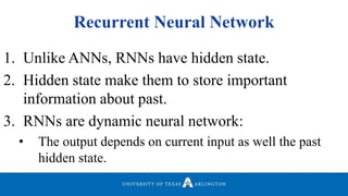 Recurrent Neural Network
1. Unlike ANNs, RNNs have hidden state.
2. Hidden state make them to store important
information about past.
3. RNNs are dynamic neural network:
• The output depends on current input as well the past
hidden state.
 