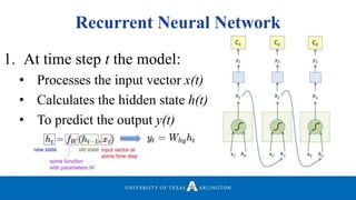 Recurrent Neural Network
1. At time step t the model:
• Processes the input vector x(t)
• Calculates the hidden state h(t)
• To predict the output y(t)
 