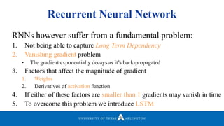 Recurrent Neural Network
RNNs however suffer from a fundamental problem:
1. Not being able to capture Long Term Dependency
2. Vanishing gradient problem
• The gradient exponentially decays as it’s back-propagated
3. Factors that affect the magnitude of gradient
1. Weights
2. Derivatives of activation function
4. If either of these factors are smaller than 1 gradients may vanish in time
5. To overcome this problem we introduce LSTM
 