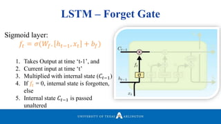 LSTM – Forget Gate
Sigmoid layer:
𝑓𝑡 = 𝜎(𝑊𝑓. ℎ 𝑡−1, 𝑥𝑡 + 𝑏𝑓)
1. Takes Output at time ‘t-1’, and
2. Current input at time ‘t’
3. Multiplied with internal state (𝐶𝑡−1)
4. If 𝑓𝑡 = 0, internal state is forgotten,
else
5. Internal state 𝐶𝑡−1 is passed
unaltered
 