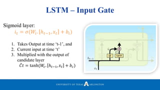 LSTM – Input Gate
Sigmoid layer:
𝑖 𝑡 = 𝜎(𝑊𝑖. ℎ 𝑡−1, 𝑥𝑡 + 𝑏𝑖)
1. Takes Output at time ‘t-1’, and
2. Current input at time ‘t’
3. Multiplied with the output of
candidate layer
𝐶𝑡 = tanh(𝑊𝑐. ℎ 𝑡−1, 𝑥𝑡 + 𝑏 𝑐)
 