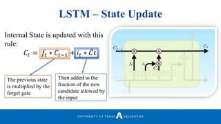 LSTM – State Update
Internal State is updated with this
rule:
𝐶𝑡 = 𝑓𝑡 ∗ 𝐶𝑡−1 + 𝑖 𝑡 ∗ 𝐶𝑡
The previous state
is multiplied by the
forget gate
Then added to the
fraction of the new
candidate allowed by
the input
 