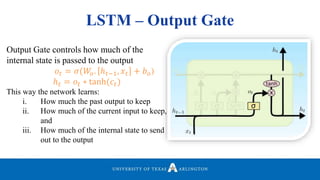 LSTM – Output Gate
Output Gate controls how much of the
internal state is passed to the output
𝑜𝑡 = 𝜎(𝑊𝑜. ℎ 𝑡−1, 𝑥𝑡 + 𝑏 𝑜)
ℎ 𝑡 = 𝑜𝑡 ∗ tanh(𝑐𝑡)
This way the network learns:
i. How much the past output to keep
ii. How much of the current input to keep,
and
iii. How much of the internal state to send
out to the output
 