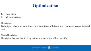Optimization
1. Heuristics
2. Meta-heuristics
Heuristics:
Technique, which seeks optimal or near optimal solutions at a reasonable computational
cost
Meta-Heuristics:
Heuristics that are inspired by nature and are not problem specific
 