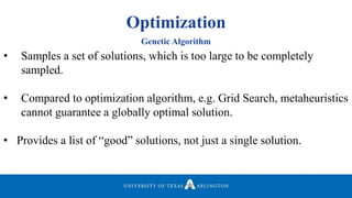 Optimization
• Samples a set of solutions, which is too large to be completely
sampled.
• Compared to optimization algorithm, e.g. Grid Search, metaheuristics
cannot guarantee a globally optimal solution.
• Provides a list of “good” solutions, not just a single solution.
Genetic Algorithm
 