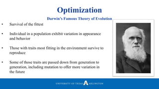 Optimization
• Survival of the fittest
• Individual in a population exhibit variation in appearance
and behavior
• Those with traits most fitting in the environment survive to
reproduce
• Some of those traits are passed down from generation to
generation, including mutation to offer more variation in
the future
Darwin’s Famous Theory of Evolution
 