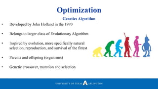 Optimization
• Developed by John Holland in the 1970
• Belongs to larger class of Evolutionary Algorithm
• Inspired by evolution, more specifically natural
selection, reproduction, and survival of the fittest
• Parents and offspring (organisms)
• Genetic crossover, mutation and selection
Genetics Algorithm
 