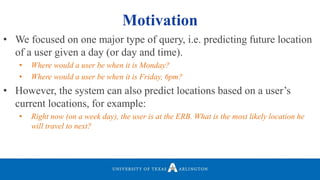 • We focused on one major type of query, i.e. predicting future location
of a user given a day (or day and time).
• Where would a user be when it is Monday?
• Where would a user be when it is Friday, 6pm?
• However, the system can also predict locations based on a user’s
current locations, for example:
• Right now (on a week day), the user is at the ERB. What is the most likely location he
will travel to next?
Motivation
 