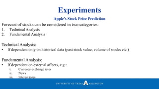 Experiments
Apple’s Stock Price Prediction
Forecast of stocks can be considered in two categories:
1. Technical Analysis
2. Fundamental Analysis
Technical Analysis:
• If dependent only on historical data (past stock value, volume of stocks etc.)
Fundamental Analysis:
• If dependent on external affects, e.g.:
i. Currency exchange rates
ii. News
iii. Interest rates
 