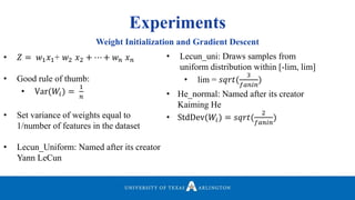 Experiments
Weight Initialization and Gradient Descent
• 𝑍 = 𝑤1 𝑥1+ 𝑤2 𝑥2 + ⋯ + 𝑤 𝑛 𝑥 𝑛
• Good rule of thumb:
• Var(𝑊𝑖) =
1
𝑛
• Set variance of weights equal to
1/number of features in the dataset
• Lecun_Uniform: Named after its creator
Yann LeCun
• Lecun_uni: Draws samples from
uniform distribution within [-lim, lim]
• lim = 𝑠𝑞𝑟𝑡(
3
𝑓𝑎𝑛𝑖𝑛
)
• He_normal: Named after its creator
Kaiming He
• StdDev(𝑊𝑖) = 𝑠𝑞𝑟𝑡(
2
𝑓𝑎𝑛𝑖𝑛
)
 