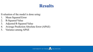Results
Evaluation of the model is done using:
1. Mean Squared Error
2. R-Squared Value
3. Adjusted R-Squared Value
4. Average Prediction Absolute Error (APAE)
5. Variance among APAE
 