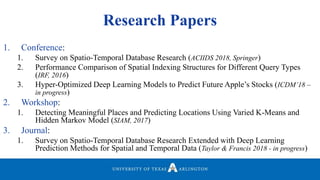 Research Papers
1. Conference:
1. Survey on Spatio-Temporal Database Research (ACIIDS 2018, Springer)
2. Performance Comparison of Spatial Indexing Structures for Different Query Types
(IRF, 2016)
3. Hyper-Optimized Deep Learning Models to Predict Future Apple’s Stocks (ICDM’18 –
in progress)
2. Workshop:
1. Detecting Meaningful Places and Predicting Locations Using Varied K-Means and
Hidden Markov Model (SIAM, 2017)
3. Journal:
1. Survey on Spatio-Temporal Database Research Extended with Deep Learning
Prediction Methods for Spatial and Temporal Data (Taylor & Francis 2018 - in progress)
 