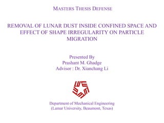 MASTERS THESIS DEFENSE


REMOVAL OF LUNAR DUST INSIDE CONFINED SPACE AND
   EFFECT OF SHAPE IRREGULARITY ON PARTICLE
                  MIGRATION


                      Presented By
                  Prashant M. Ghadge
                Advisor : Dr. Xianchang Li




             Department of Mechanical Engineering
              (Lamar University, Beaumont, Texas)
 