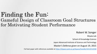 Finding the Fun:
Gameful Design of Classroom Goal Structures
for Motivating Student Performance
Robert W. Songer
Miyata Lab
School of Knowledge Science
Japan Advanced Institute of Science and Technology
Master’s Defense given on August 19, 2015
Full text paper with references available at https://dspace.jaist.ac.jp/dspace/handle/10119/12938
 