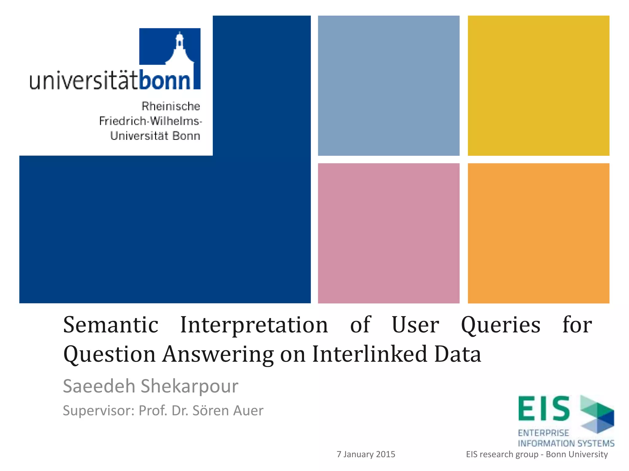 +
Semantic Interpretation of User Queries for
Question Answering on Interlinked Data
Saeedeh Shekarpour
Supervisor: Prof. Dr. Sören Auer
1
EIS research group - Bonn University7 January 2015
 