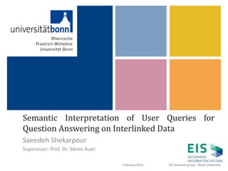 +
Semantic Interpretation of User Queries for
Question Answering on Interlinked Data
Saeedeh Shekarpour
Supervisor: Prof. Dr. Sören Auer
1
EIS research group - Bonn University7 January 2015
 