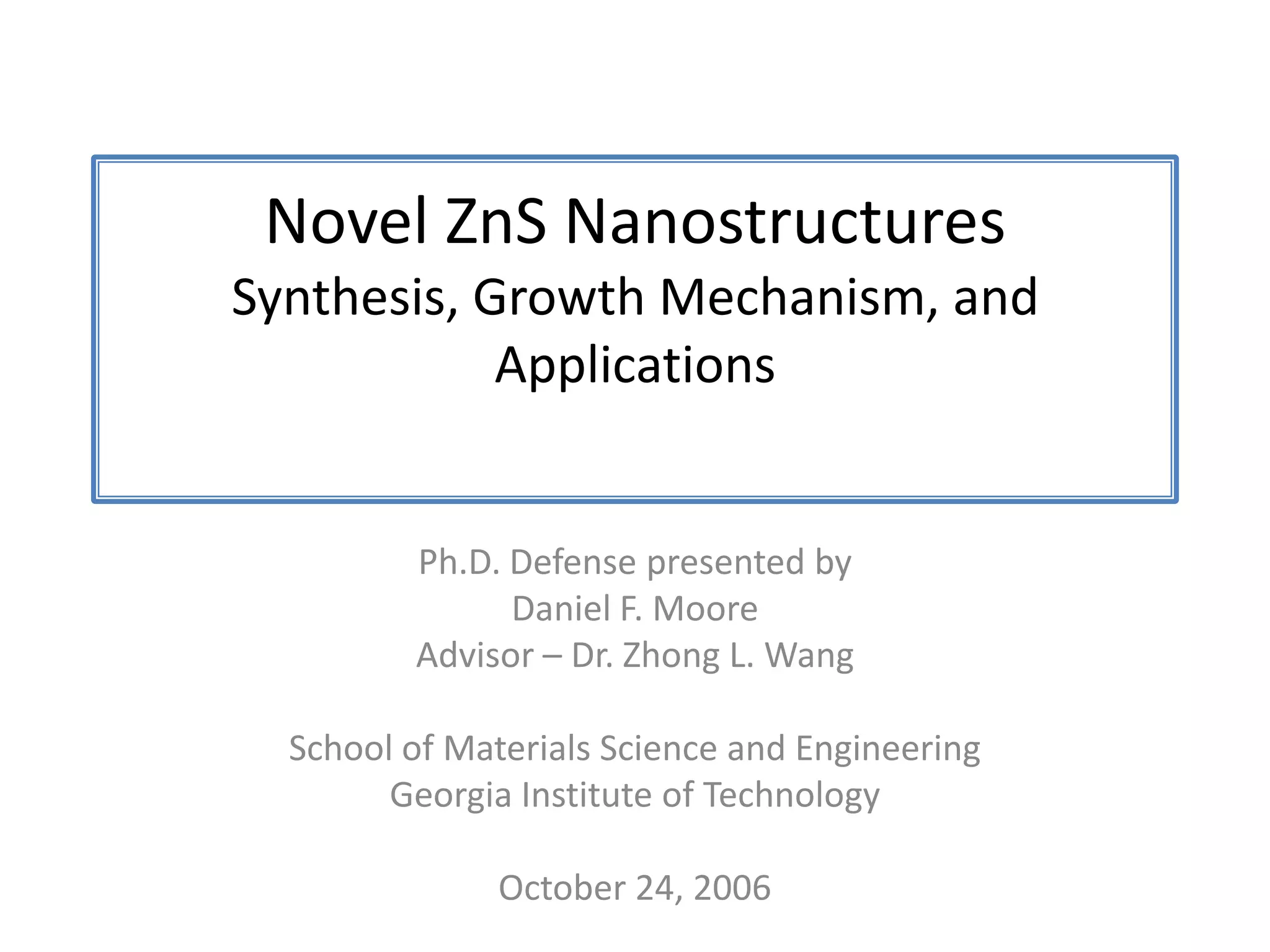 Novel ZnS NanostructuresSynthesis, Growth Mechanism, and ApplicationsPh.D. Defense presented byDaniel F. MooreAdvisor – Dr. Zhong L. WangSchool of Materials Science and EngineeringGeorgia Institute of TechnologyOctober 24, 2006