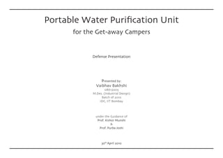 Portable Water Purification Unit
      for the Get-away Campers


            Defense Presentation




                Presented by:
              Vaibhav Bakhshi
                    08613005
            M.Des. (Industrial Design)
                 Batch of 2010
                IDC, IIT Bombay



              under the Guidance of
               Prof. Kishor Munshi
                         &
                Prof. Purba Joshi



                  30th April 2010
 