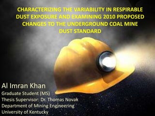 CHARACTERIZING THE VARIABILITY IN RESPIRABLE
      DUST EXPOSURE AND EXAMINING 2010 PROPOSED
        CHANGES TO THE UNDERGROUND COAL MINE
                    DUST STANDARD




Al Imran Khan
Graduate Student (MS)
Thesis Supervisor: Dr. Thomas Novak
Department of Mining Engineering
University of Kentucky
 