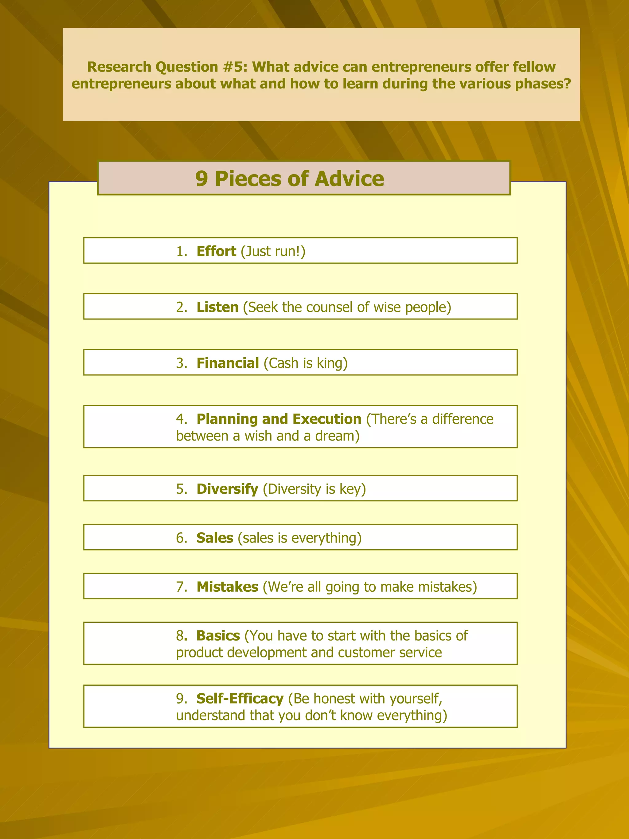 9 Pieces of Advice   Research Question #5: What advice can entrepreneurs offer fellow entrepreneurs about what and how to learn during the various phases? 1.  Effort  (Just run!) 2.  Listen  (Seek the counsel of wise people) 3.  Financial  (Cash is king) 4.  Planning and Execution  (There’s a difference  between a wish and a dream) 5.  Diversify  (Diversity is key) 7.  Mistakes  (We’re all going to make mistakes) 6.  Sales  (sales is everything) 9.  Self-Efficacy  (Be honest with yourself,  understand that you don’t know everything) 8 .  Basics  (You have to start with the basics of  product development and customer service 