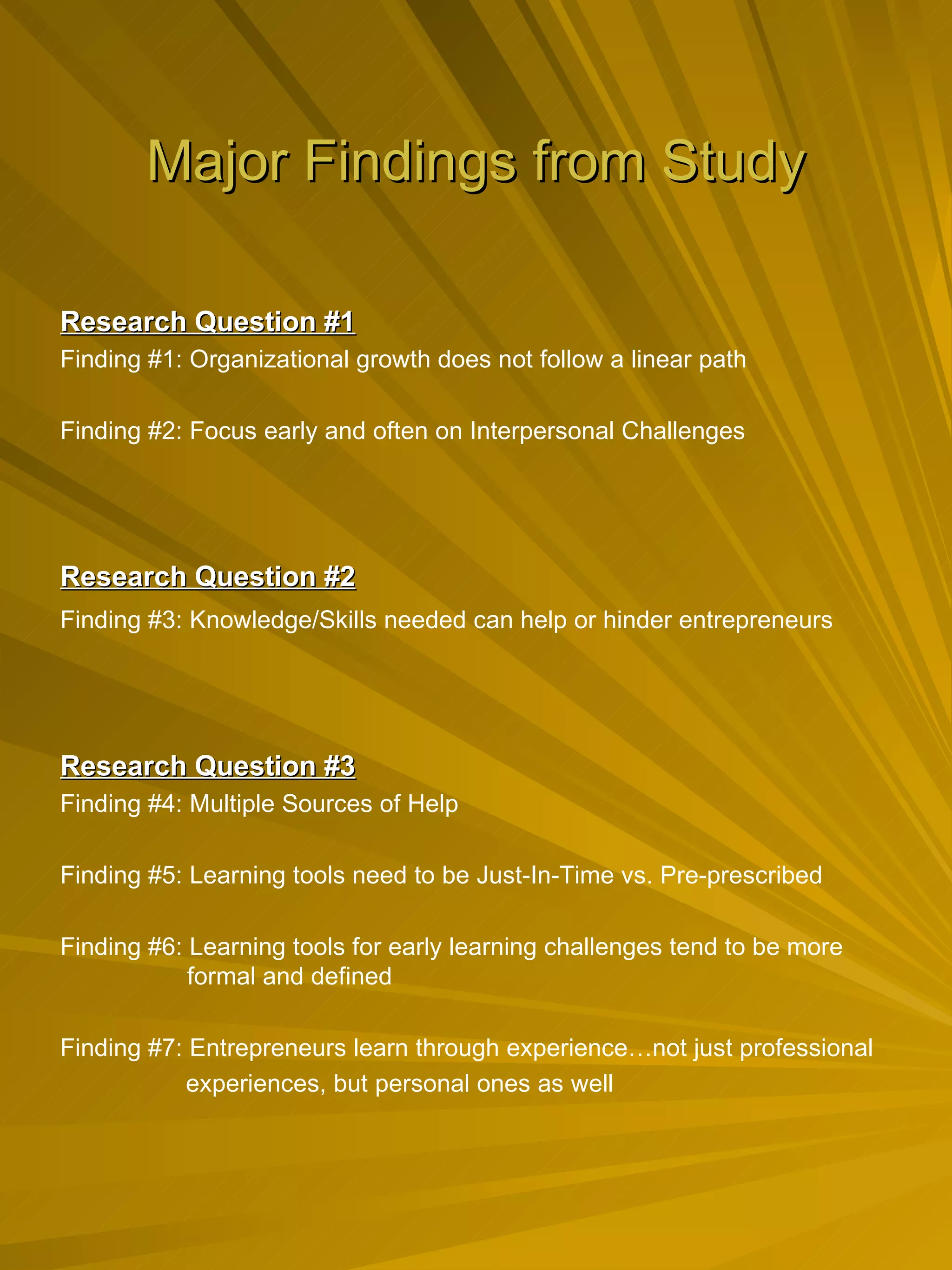 Major Findings from Study Research Question #1 Finding #1: Organizational growth does not follow a linear path Finding #2: Focus early and often on Interpersonal Challenges Research Question #2   Finding #3: Knowledge/Skills needed can help or hinder entrepreneurs Research Question #3 Finding #4: Multiple Sources of Help Finding #5: Learning tools need to be Just-In-Time vs. Pre-prescribed Finding #6: Learning tools for early learning challenges tend to be more  formal and defined Finding #7: Entrepreneurs learn through experience…not just professional  experiences, but personal ones as well 