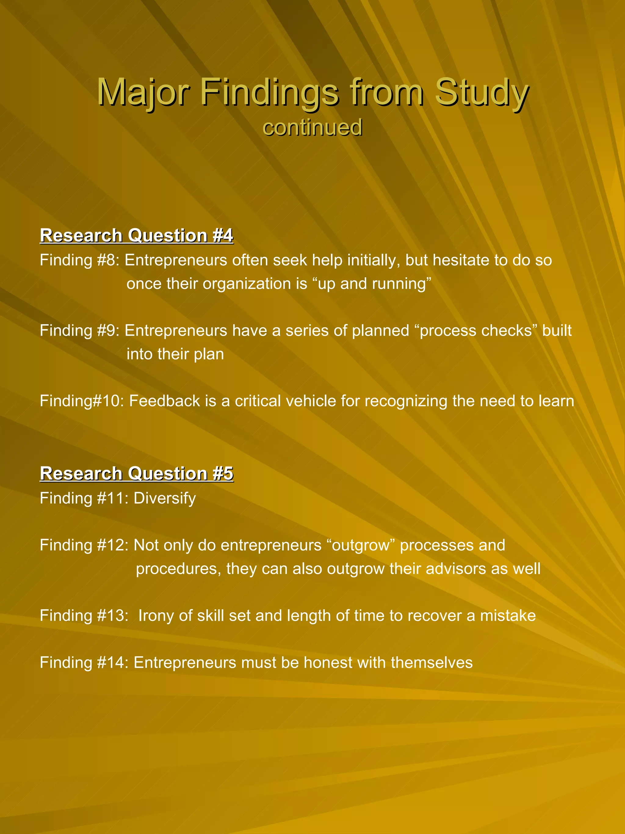 Major Findings from Study continued Research Question #4 Finding #8: Entrepreneurs often seek help initially, but hesitate to do so  once their organization is “up and running”   Finding #9: Entrepreneurs have a series of planned “process checks” built  into their plan Finding#10: Feedback is a critical vehicle for recognizing the need to learn Research Question #5 Finding #11: Diversify Finding #12: Not only do entrepreneurs “outgrow” processes and  procedures, they can also outgrow their advisors as well   Finding #13:  Irony of skill set and length of time to recover a mistake Finding #14: Entrepreneurs must be honest with themselves 