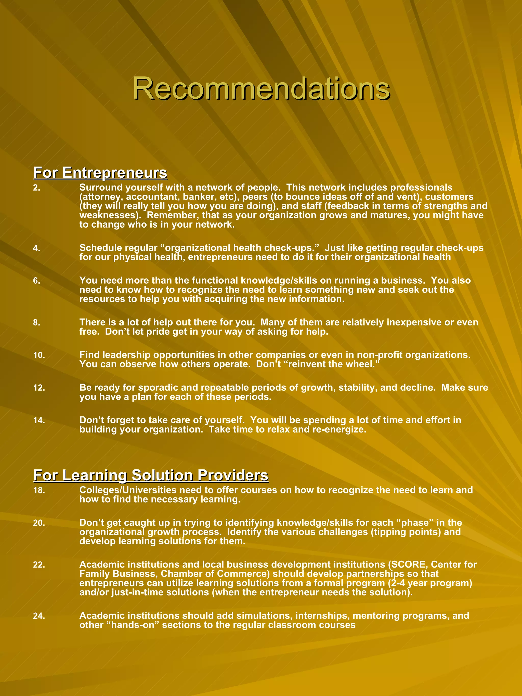 Recommendations For Entrepreneurs Surround yourself with a network of people.  This network includes professionals (attorney, accountant, banker, etc), peers (to bounce ideas off of and vent), customers (they will really tell you how you are doing), and staff (feedback in terms of strengths and weaknesses).  Remember, that as your organization grows and matures, you might have to change who is in your network. Schedule regular “organizational health check-ups.”  Just like getting regular check-ups for our physical health, entrepreneurs need to do it for their organizational health You need more than the functional knowledge/skills on running a business.  You also need to know how to recognize the need to learn something new and seek out the resources to help you with acquiring the new information. There is a lot of help out there for you.  Many of them are relatively inexpensive or even free.  Don’t let pride get in your way of asking for help. Find leadership opportunities in other companies or even in non-profit organizations.  You can observe how others operate.  Don’t “reinvent the wheel.” Be ready for sporadic and repeatable periods of growth, stability, and decline.  Make sure you have a plan for each of these periods. Don’t forget to take care of yourself.  You will be spending a lot of time and effort in building your organization.  Take time to relax and re-energize. For Learning Solution Providers Colleges/Universities need to offer courses on how to recognize the need to learn and how to find the necessary learning. Don’t get caught up in trying to identifying knowledge/skills for each “phase” in the organizational growth process.  Identify the various challenges (tipping points) and develop learning solutions for them. Academic institutions and local business development institutions (SCORE, Center for Family Business, Chamber of Commerce) should develop partnerships so that entrepreneurs can utilize learning solutions from a formal program (2-4 year program) and/or just-in-time solutions (when the entrepreneur needs the solution). Academic institutions should add simulations, internships, mentoring programs, and other “hands-on” sections to the regular classroom courses  