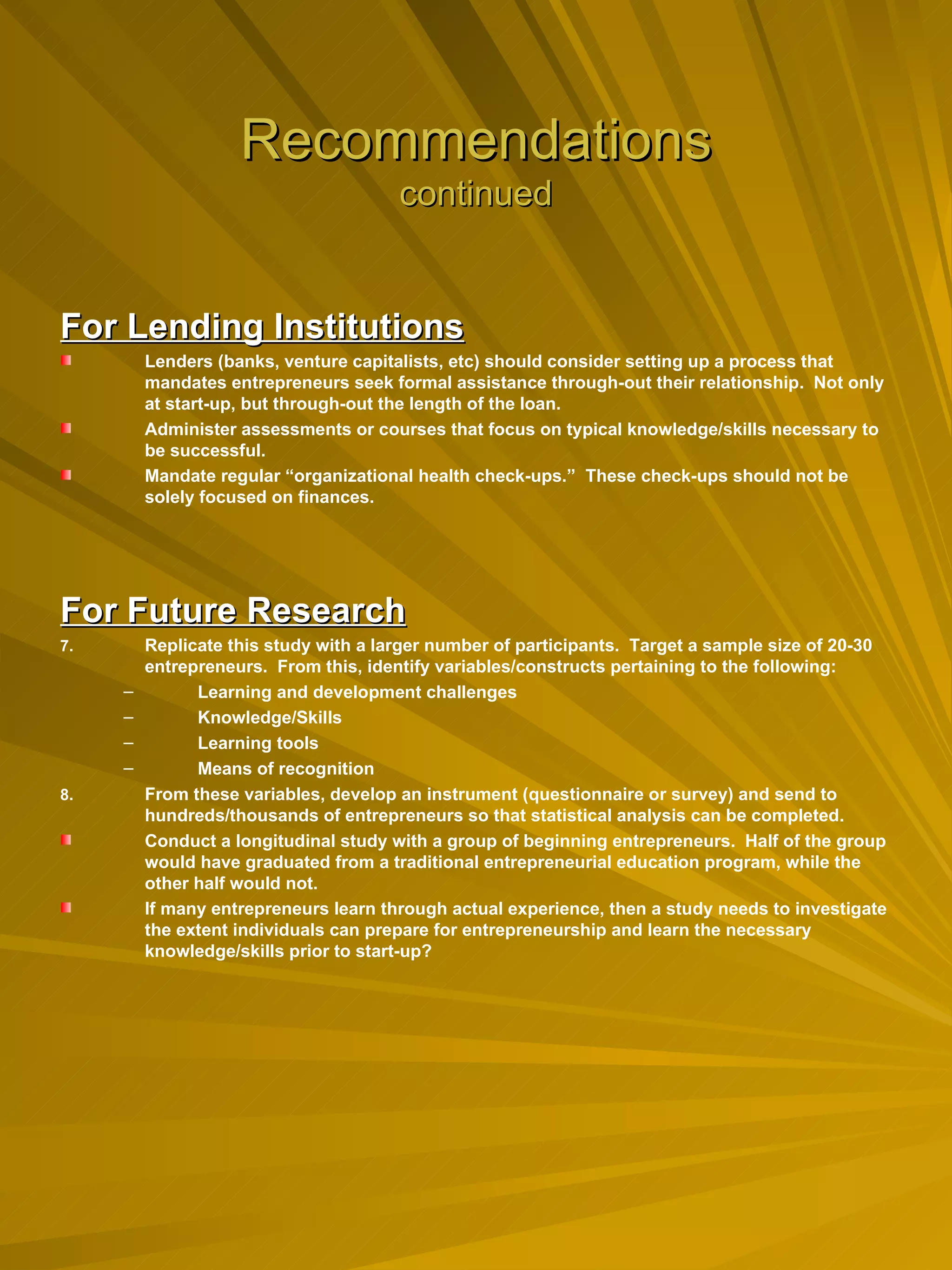 Recommendations continued For Lending Institutions Lenders (banks, venture capitalists, etc) should consider setting up a process that mandates entrepreneurs seek formal assistance through-out their relationship.  Not only at start-up, but through-out the length of the loan. Administer assessments or courses that focus on typical knowledge/skills necessary to be successful. Mandate regular “organizational health check-ups.”  These check-ups should not be solely focused on finances. For Future Research Replicate this study with a larger number of participants.  Target a sample size of 20-30 entrepreneurs.  From this, identify variables/constructs pertaining to the following:  Learning and development challenges Knowledge/Skills Learning tools Means of recognition From these variables, develop an instrument (questionnaire or survey) and send to hundreds/thousands of entrepreneurs so that statistical analysis can be completed. Conduct a longitudinal study with a group of beginning entrepreneurs.  Half of the group would have graduated from a traditional entrepreneurial education program, while the other half would not.   If many entrepreneurs learn through actual experience, then a study needs to investigate the extent individuals can prepare for entrepreneurship and learn the necessary knowledge/skills prior to start-up? 