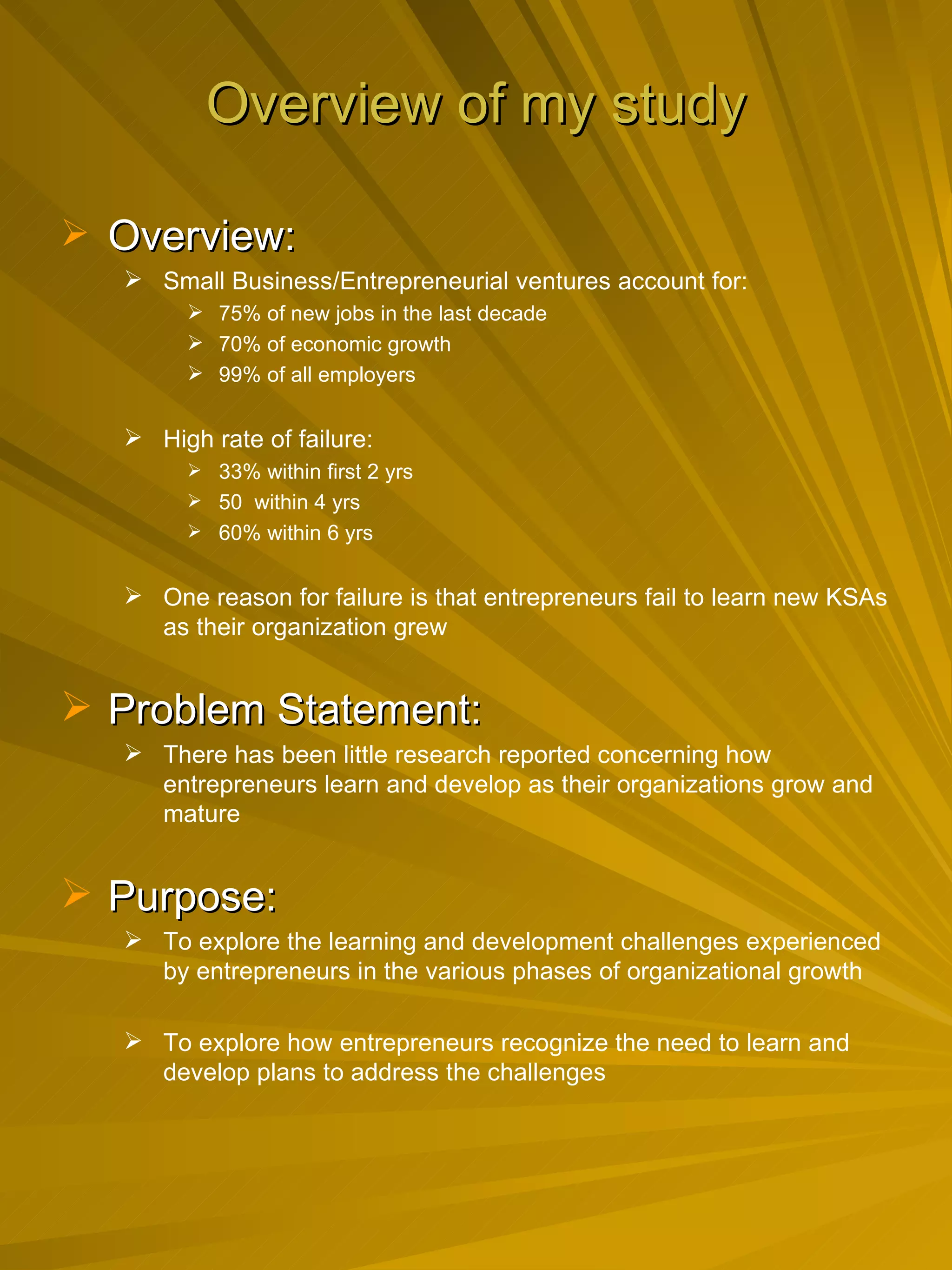 Overview of my study Overview: Small Business/Entrepreneurial ventures account for: 75% of new jobs in the last decade 70% of economic growth 99% of all employers High rate of failure: 33% within first 2 yrs 50  within 4 yrs 60% within 6 yrs One reason for failure is that entrepreneurs fail to learn new KSAs as their organization grew Problem Statement: There has been little research reported concerning how entrepreneurs learn and develop as their organizations grow and mature Purpose:  To explore the learning and development challenges experienced by entrepreneurs in the various phases of organizational growth To explore how entrepreneurs recognize the need to learn and develop plans to address the challenges 