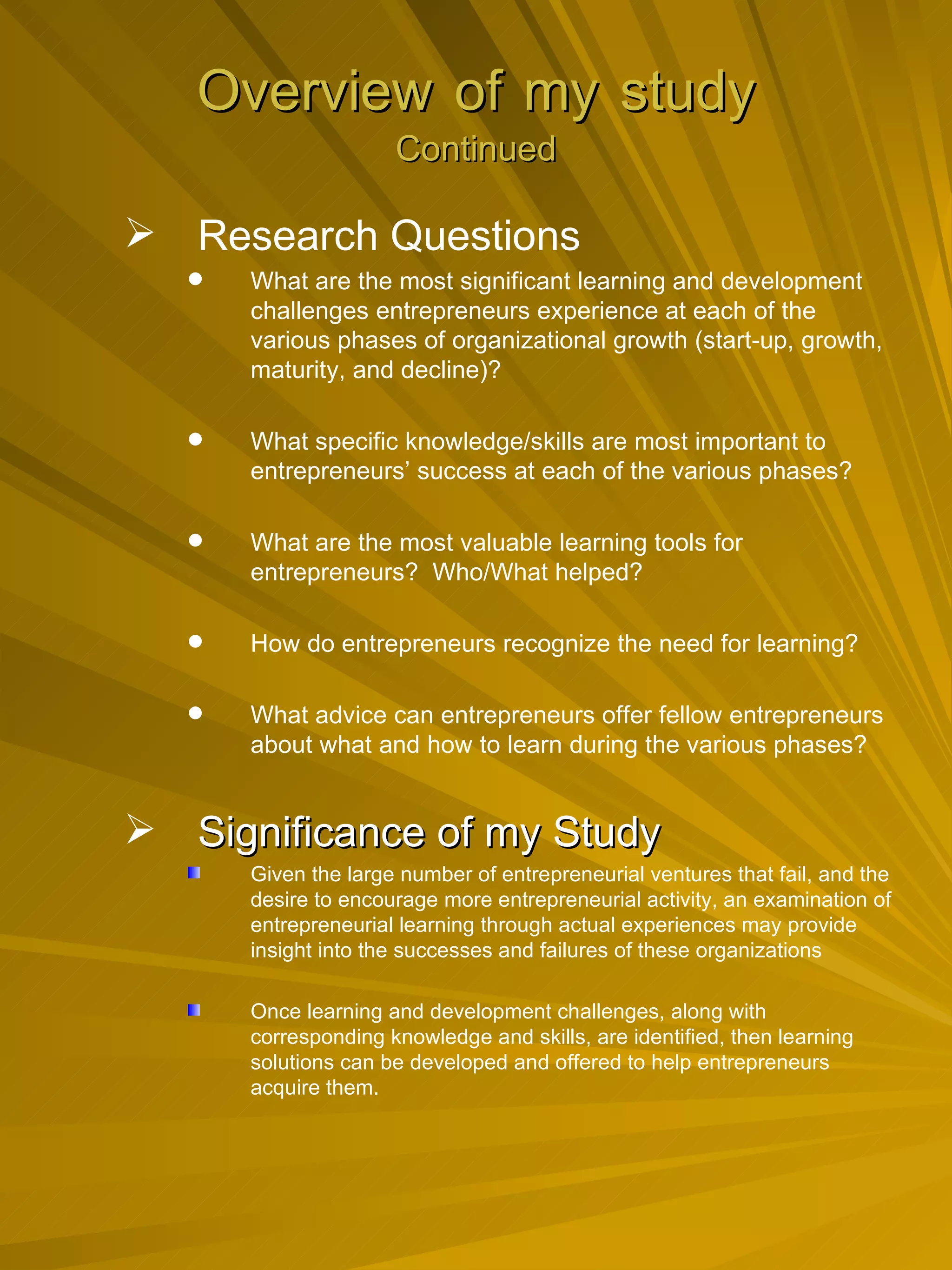 Overview   of   my   study Continued Research Questions What are the most significant learning and development challenges entrepreneurs experience at each of the various phases of organizational growth (start-up, growth, maturity, and decline)? What specific knowledge/skills are most important to entrepreneurs’ success at each of the various phases? What are the most valuable learning tools for entrepreneurs?  Who/What helped? How do entrepreneurs recognize the need for learning? What advice can entrepreneurs offer fellow entrepreneurs about what and how to learn during the various phases? Significance of my Study Given the large number of entrepreneurial ventures that fail, and the desire to encourage more entrepreneurial activity, an examination of entrepreneurial learning through actual experiences may provide insight into the successes and failures of these organizations Once learning and development challenges, along with corresponding knowledge and skills, are identified, then learning solutions can be developed and offered to help entrepreneurs acquire them. 