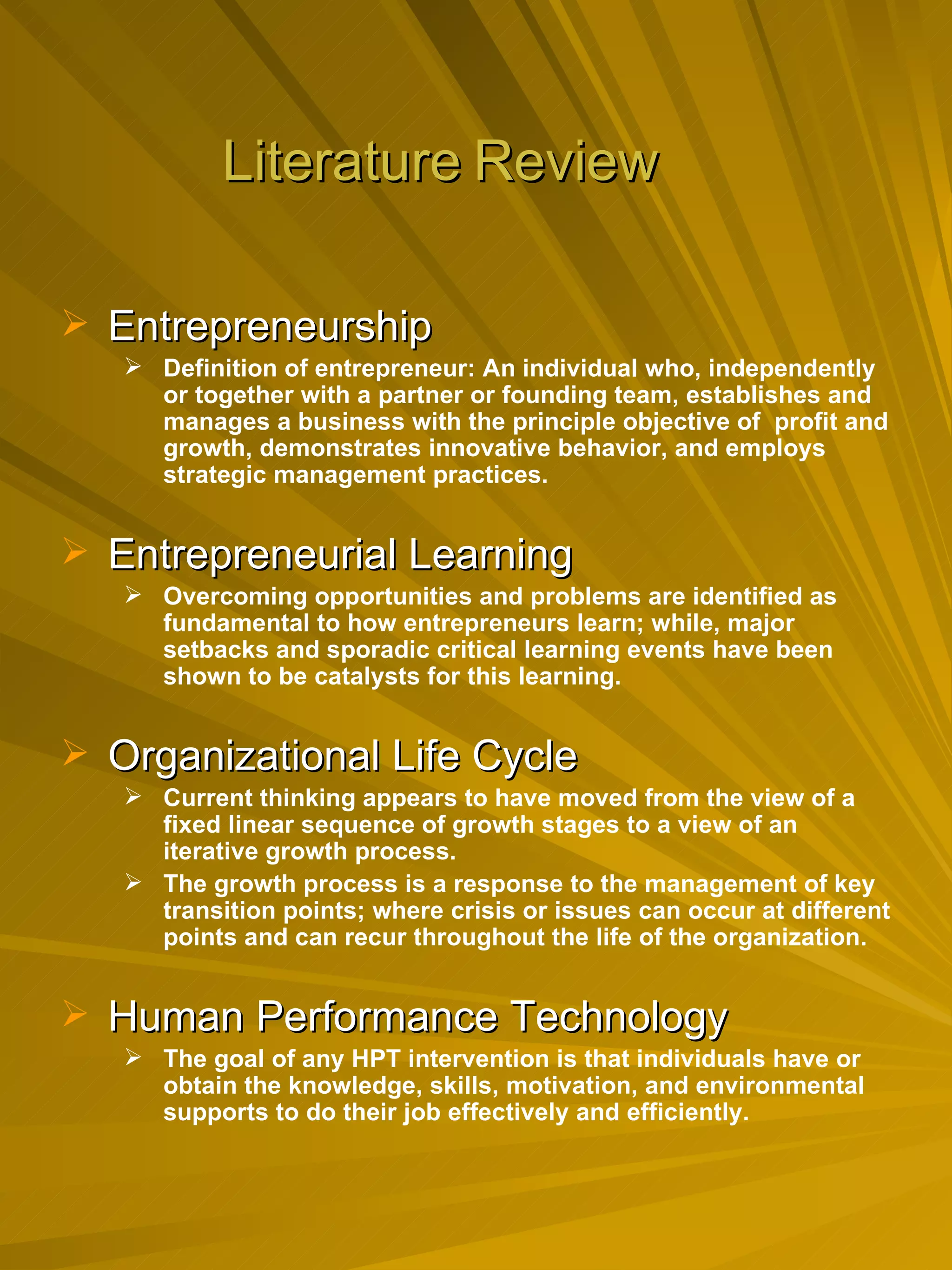 Literature   Review Entrepreneurship Definition of entrepreneur: An individual who, independently or together with a partner or founding team, establishes and manages a business with the principle objective of  profit and growth, demonstrates innovative behavior, and employs strategic management practices. Entrepreneurial Learning Overcoming opportunities and problems are identified as fundamental to how entrepreneurs learn; while, major setbacks and sporadic critical learning events have been shown to be catalysts for this learning. Organizational Life Cycle Current thinking appears to have moved from the view of a fixed linear sequence of growth stages to a view of an iterative growth process. The growth process is a response to the management of key transition points; where crisis or issues can occur at different points and can recur throughout the life of the organization. Human Performance Technology The goal of any HPT intervention is that individuals have or obtain the knowledge, skills, motivation, and environmental supports to do their job effectively and efficiently. 