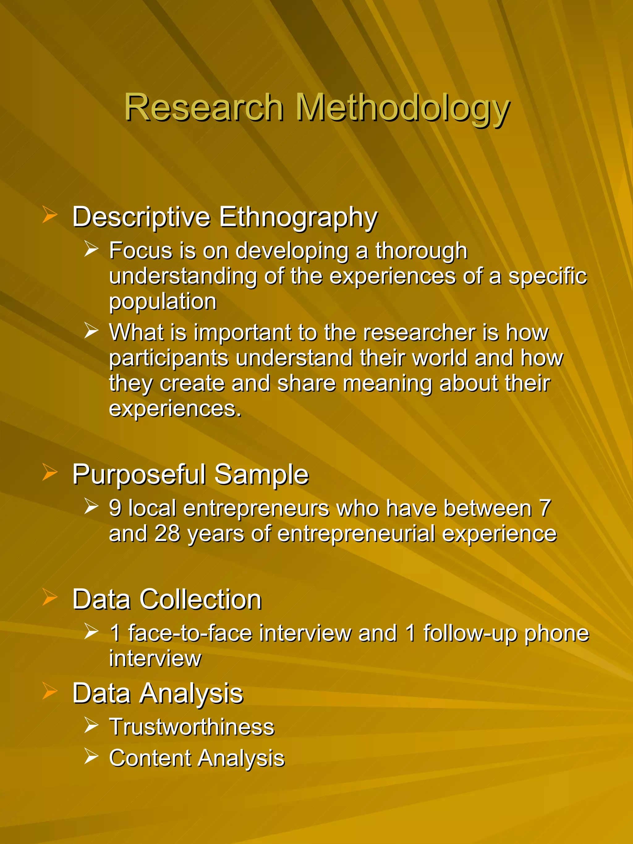 Research Methodology Descriptive Ethnography Focus is on developing a thorough understanding of the experiences of a specific population What is important to the researcher is how participants understand their world and how they create and share meaning about their experiences.  Purposeful Sample 9 local entrepreneurs who have between 7 and 28 years of entrepreneurial experience Data Collection 1 face-to-face interview and 1 follow-up phone interview Data Analysis Trustworthiness  Content Analysis 