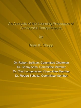 An Analysis of the Learning Processes of Successful Entrepreneurs by Brian K. Chupp Dr. Robert Sullivan, Committee Chairman Dr. Sonny Ariss, Committee Member Dr. Clint Longenecker, Committee Member Dr. Robert Schultz, Committee Member 