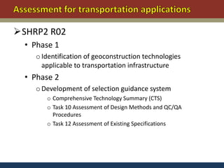 SHRP2 R02
  • Phase 1
    o Identification of geoconstruction technologies
      applicable to transportation infrastructure
  • Phase 2
    o Development of selection guidance system
       o Comprehensive Technology Summary (CTS)
       o Task 10 Assessment of Design Methods and QC/QA
         Procedures
       o Task 12 Assessment of Existing Specifications
 